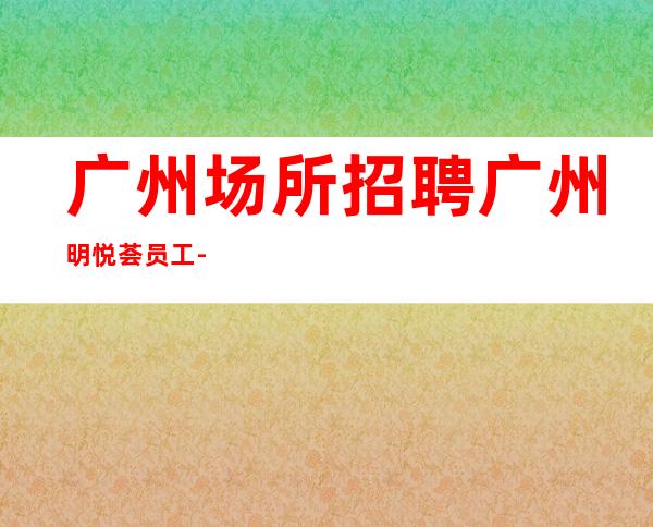 广州场所招聘广州明悦荟员工-2023年从这里来