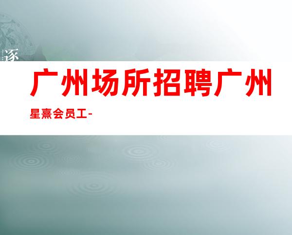 广州场所招聘广州星熹会员工-2023年从这里来