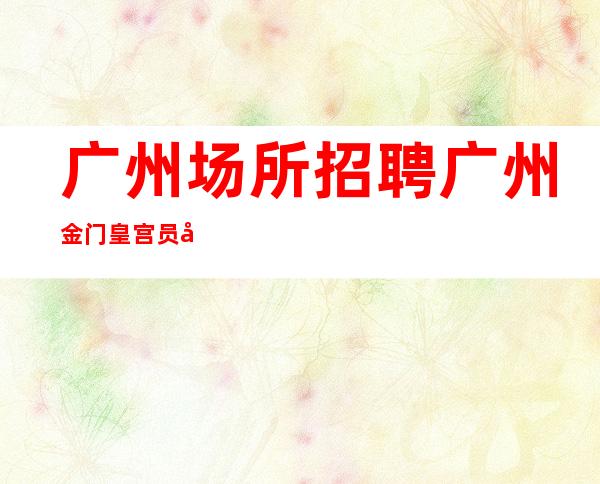 广州场所招聘广州金门皇宫员工-2023年从这里来