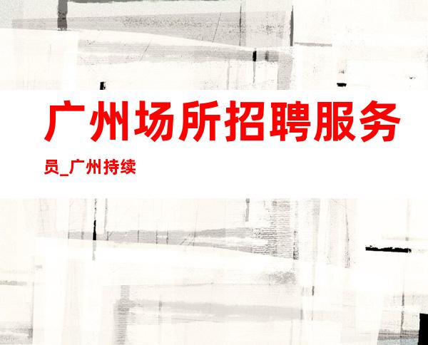 广州场所招聘服务员_广州持续缺夜总会商务拥有别人没有的