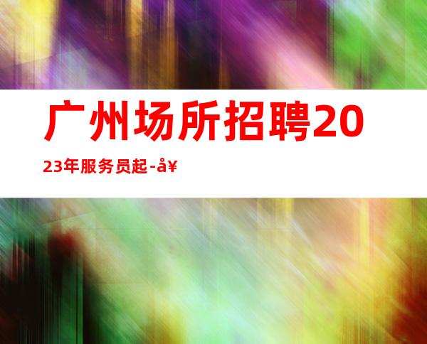 广州场所招聘2023年服务员起-好上班的夜总会没有烦恼