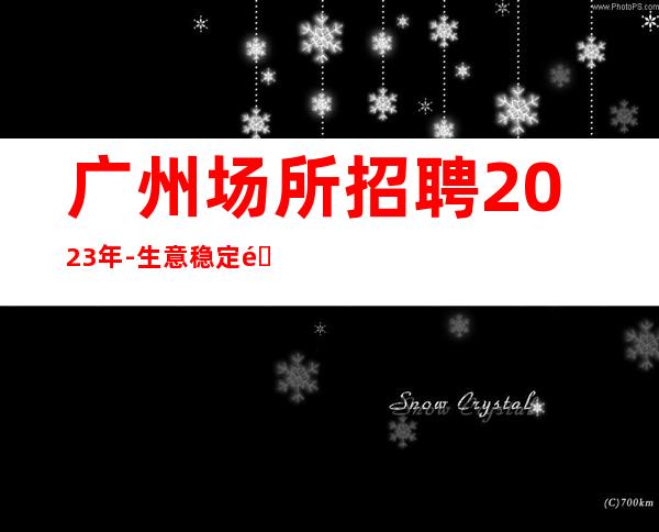 广州场所招聘2023年-生意稳定靠谱-能挣每天都有稳定的收入