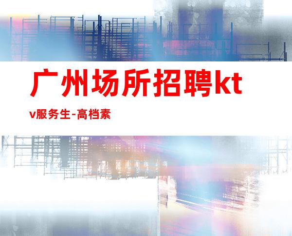 广州场所招聘ktv服务生-高档素场薪资起步无任务