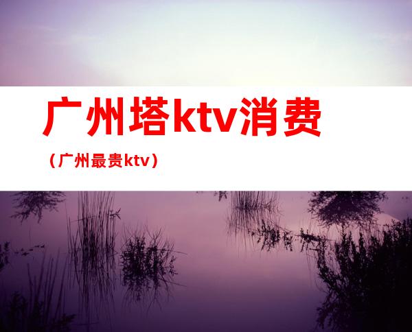 广州塔ktv消费（广州最贵ktv）