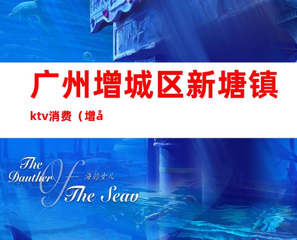 广州增城区新塘镇ktv消费（增城新塘最高端ktv夜总会）