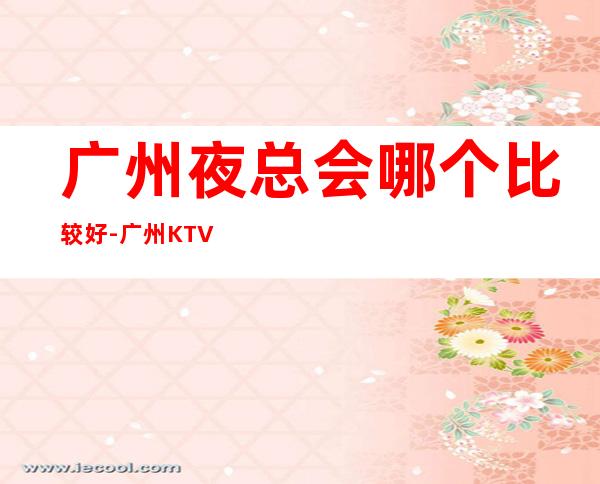 广州夜总会哪个比较好-广州KTV预订举荐信息 – 广州天河商务KTV