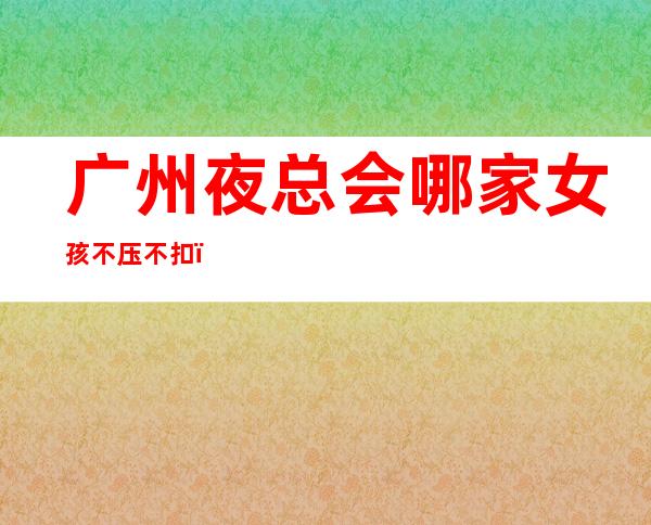 广州夜总会哪家女孩不压不扣，好像不会白跑一趟