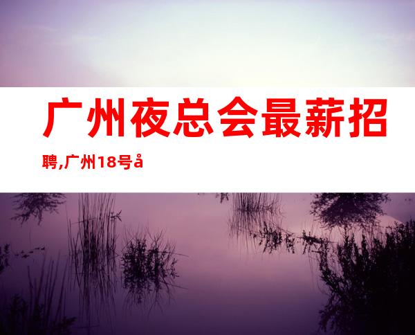 广州夜总会最薪招聘,广州18号公馆ktv高薪直招服务员