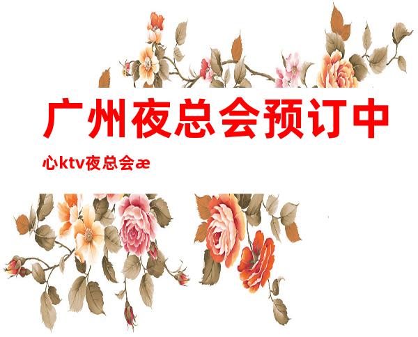 广州夜总会预订中心ktv夜总会招待-广州KTV预订推荐信息