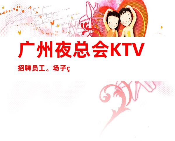 广州夜总会KTV招聘员工。场子生意火爆，天天爆满，急缺服务员