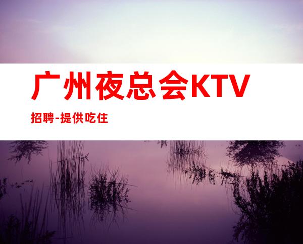 广州夜总会KTV招聘-提供吃住