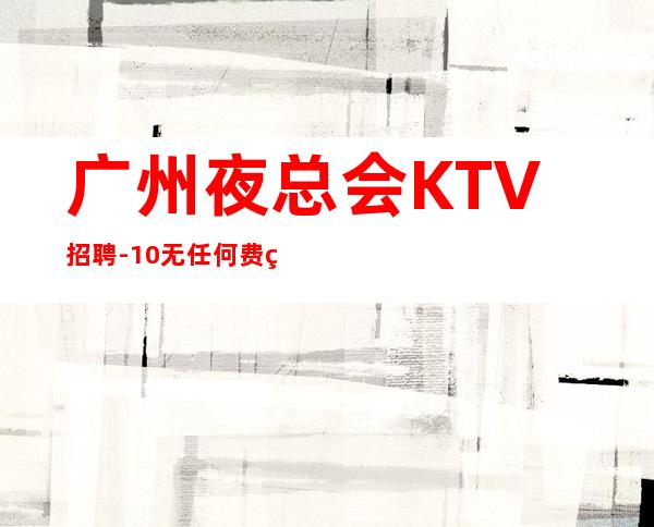 广州夜总会KTV招聘-10/无任何费用真实可靠