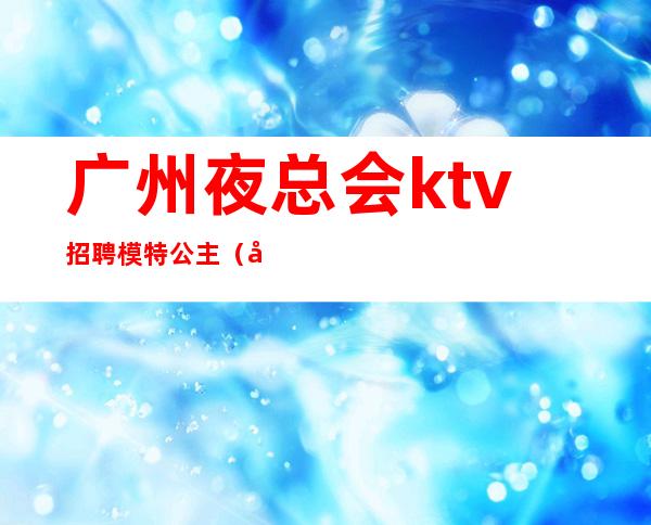 广州夜总会ktv招聘模特公主（广州娱乐会所招聘模特）