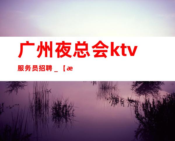 广州夜总会ktv服务员招聘＿【没上班补贴来就推】