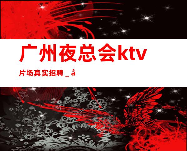 广州夜总会ktv片场真实招聘＿多方面展示自己