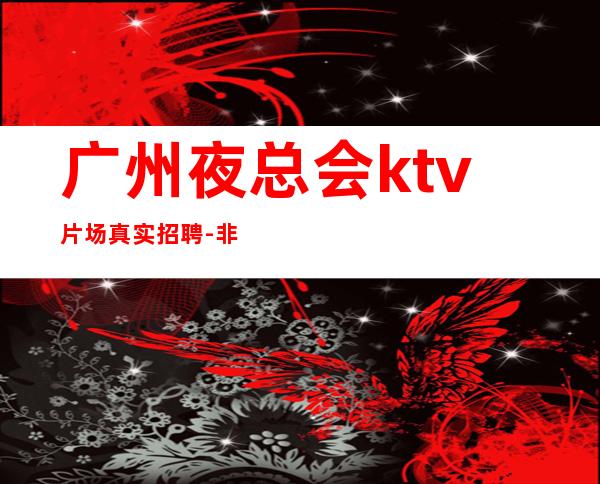 广州夜总会ktv片场真实招聘-非中介无费用