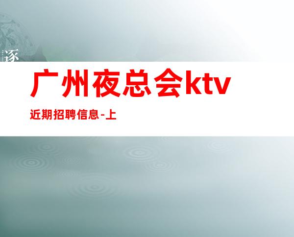 广州夜总会ktv近期招聘信息-上班简单不需要喝很多酒