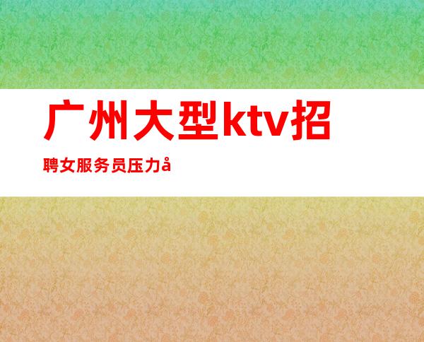 广州大型ktv招聘女服务员压力小,竞争小,无拖欠