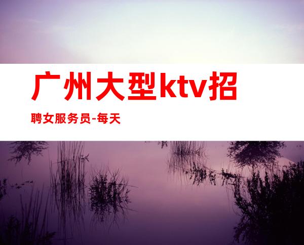 广州大型ktv招聘女服务员-每天好上班12起