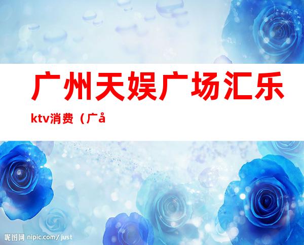 广州天娱广场汇乐ktv消费（广州天娱广场KTV）