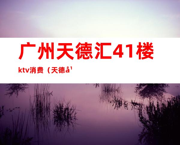 广州天德汇41楼ktv消费（天德广场天德荟KTV消费）