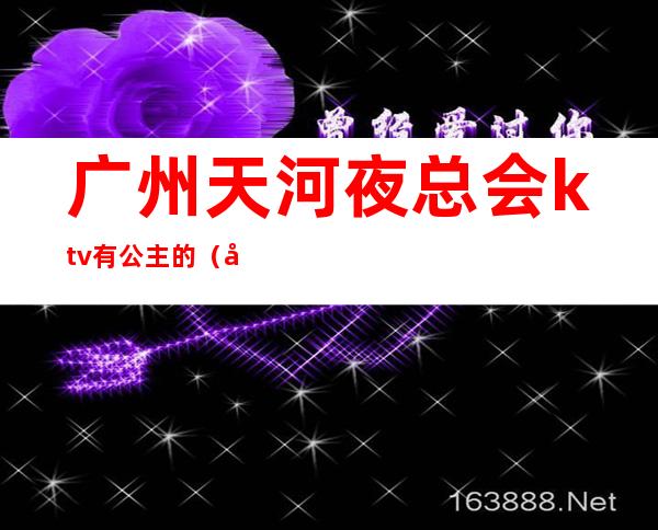 广州天河夜总会ktv有公主的（广州天河区哪个夜总会好玩）