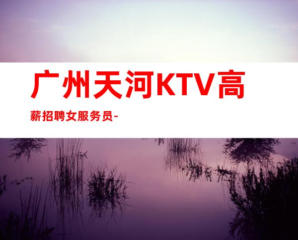 广州天河KTV高薪招聘女服务员-新人必看的信