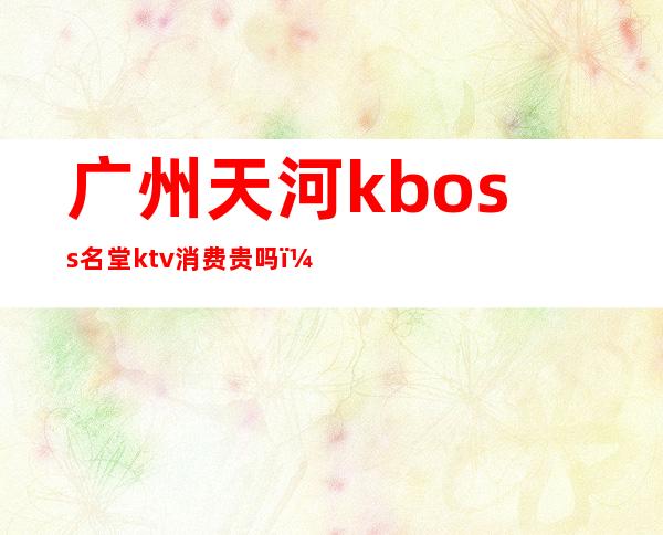 广州天河kboss名堂ktv消费贵吗（天河ktv价格）