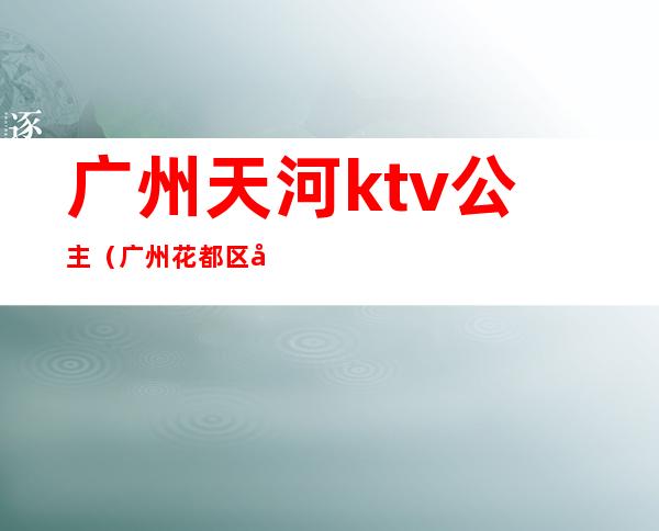 广州天河ktv公主（广州花都区哪个ktv公主多）