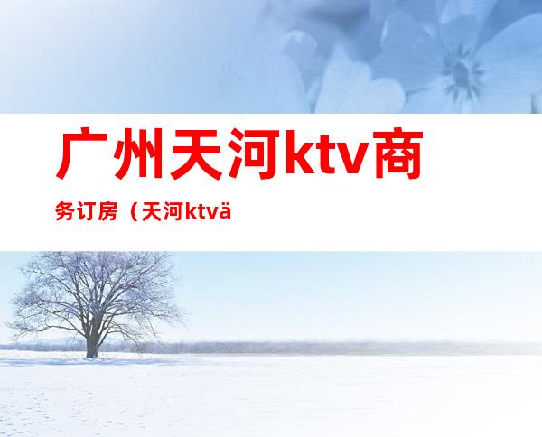 广州天河ktv商务订房（天河ktv价格）