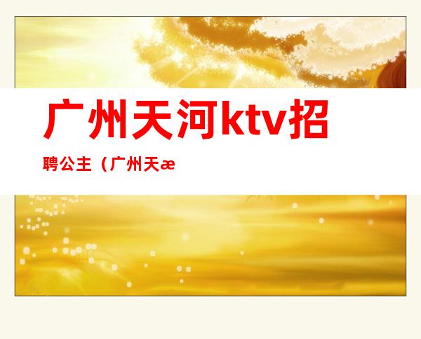 广州天河ktv招聘公主（广州天河区ktv公主）