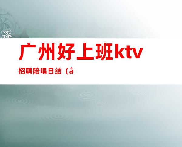 广州好上班ktv招聘陪唱日结（广州ktv招聘日结小马哥）