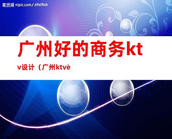 广州好的商务ktv设计（广州ktv装修）