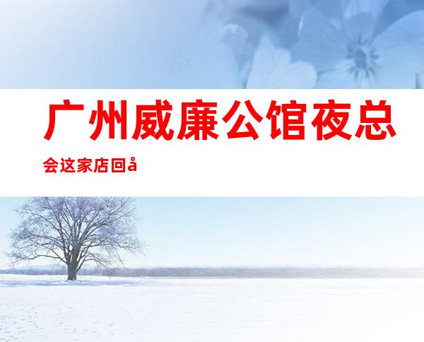 广州威廉公馆夜总会这家店回头客超多榜上有名
