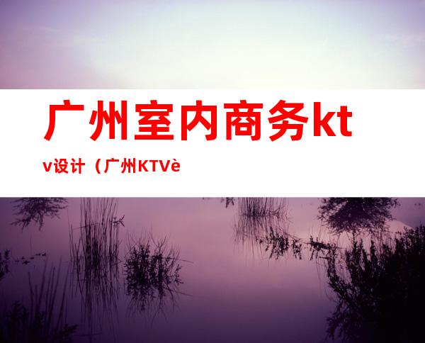 广州室内商务ktv设计（广州KTV设计）