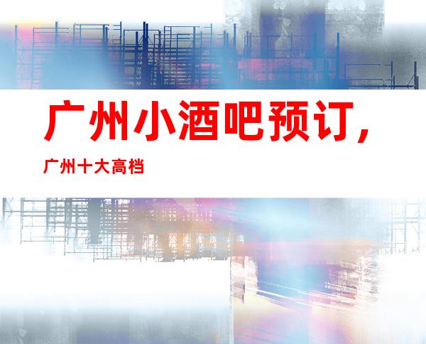 广州小酒吧预订,广州十大高档酒吧卡座预订