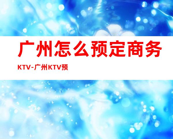 广州怎么预定商务KTV-广州KTV预订推荐信息