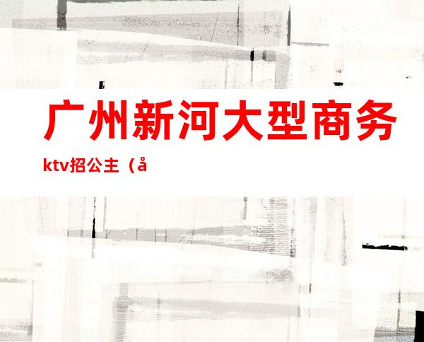 广州新河大型商务ktv招公主（广州天河ktv招聘包房公主）