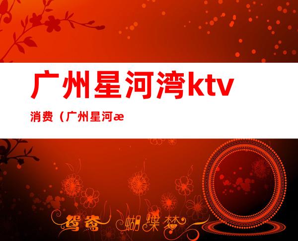 广州星河湾ktv消费（广州星河湾ktv消费高吗）