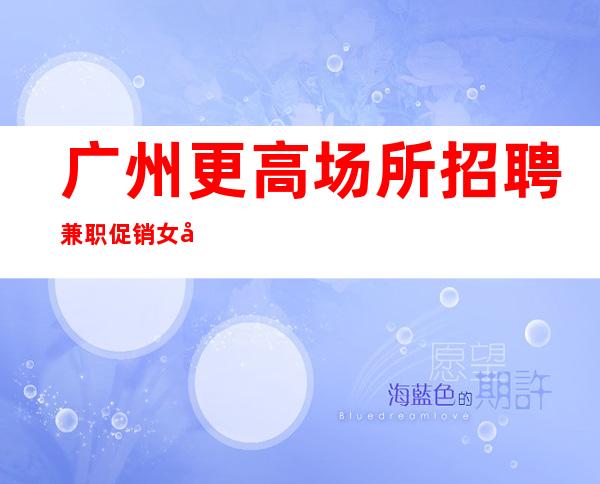 广州更高场所招聘兼职促销女孩-起招人-内部直招不收费赚好轻松