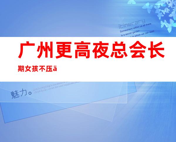 广州更高夜总会长期女孩不压不扣，(新人入行)当天可安排吃住