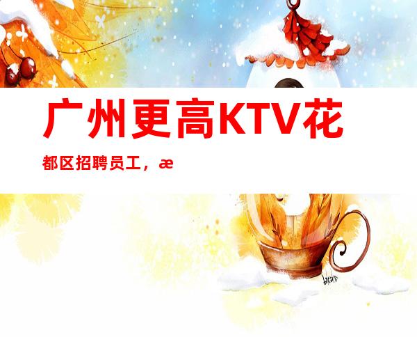 广州更高KTV花都区招聘员工，招聘有梦想的女孩包吃住