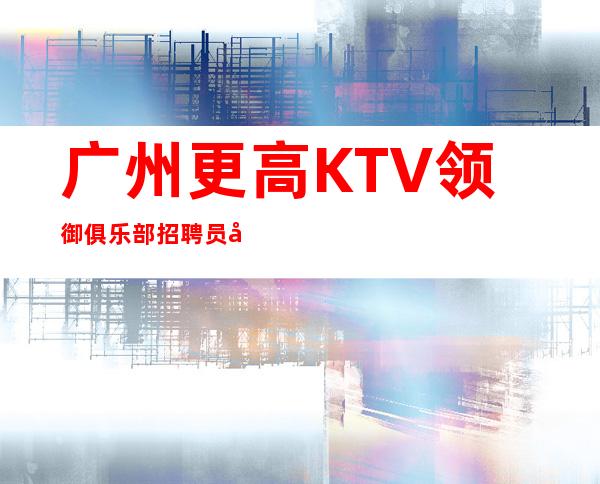 广州更高KTV领御俱乐部招聘员工，免费住宿-场