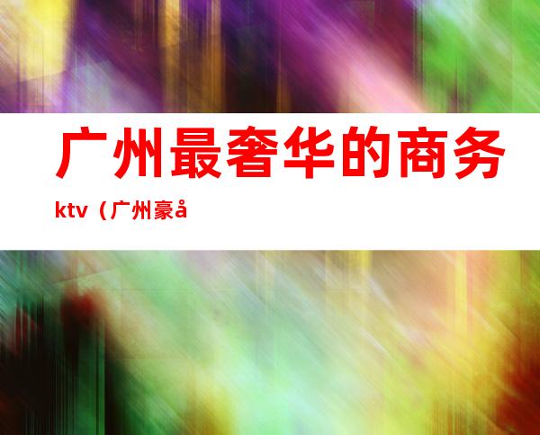 广州最奢华的商务ktv（广州豪华区域）