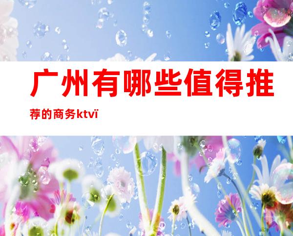 广州有哪些值得推荐的商务ktv（广州商务男装品牌排行榜）