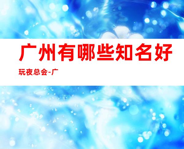 广州有哪些知名好玩夜总会-广州好玩的夜总会是哪家