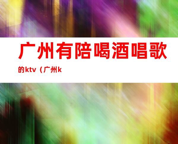 广州有陪喝酒唱歌的ktv（广州ktv陪酒联系电话）