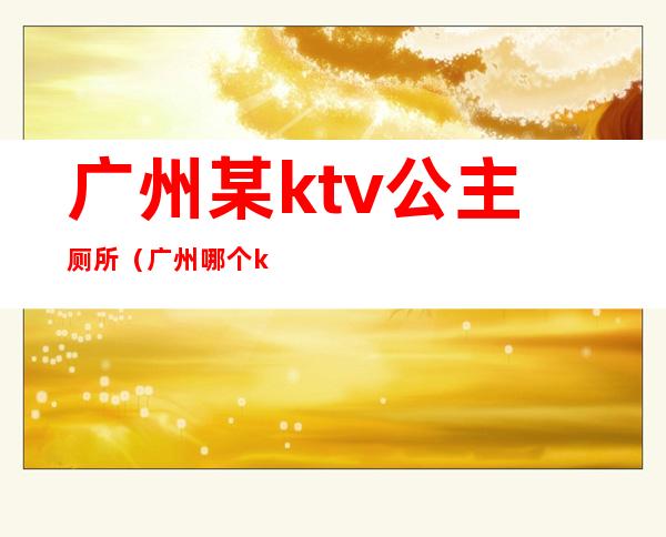 广州某ktv公主厕所（广州哪个ktv招公主）