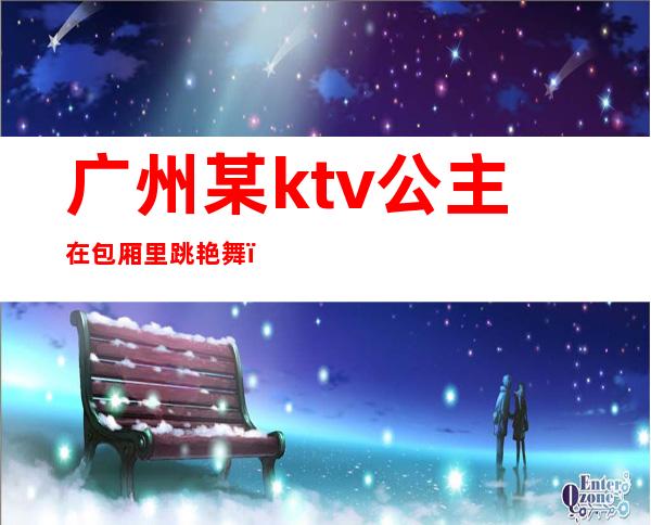 广州某ktv公主在包厢里跳艳舞（广州非凡绽放ktv公主）