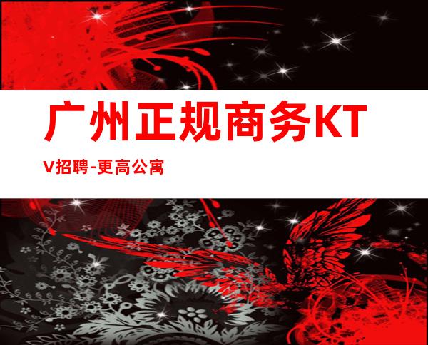 广州正规商务KTV招聘-更高公寓住宿